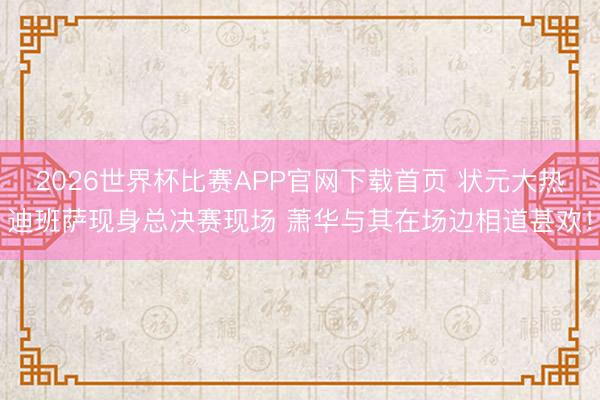 2026世界杯比赛APP官网下载首页 状元大热迪班萨现身总决赛现场 萧华与其在场边相道甚欢！
