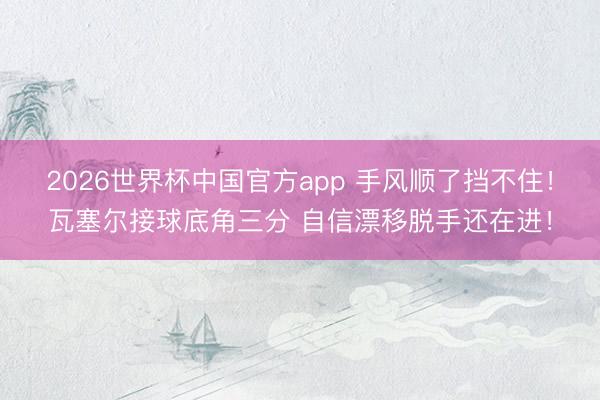 2026世界杯中国官方app 手风顺了挡不住！瓦塞尔接球底角三分 自信漂移脱手还在进！