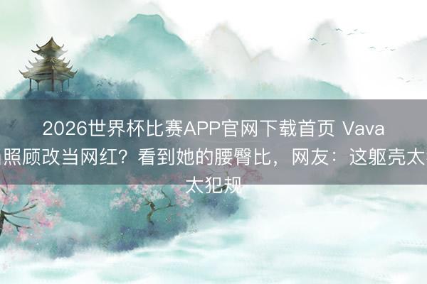 2026世界杯比赛APP官网下载首页 Vava不当照顾改当网红？看到她的腰臀比，网友：这躯壳太犯规