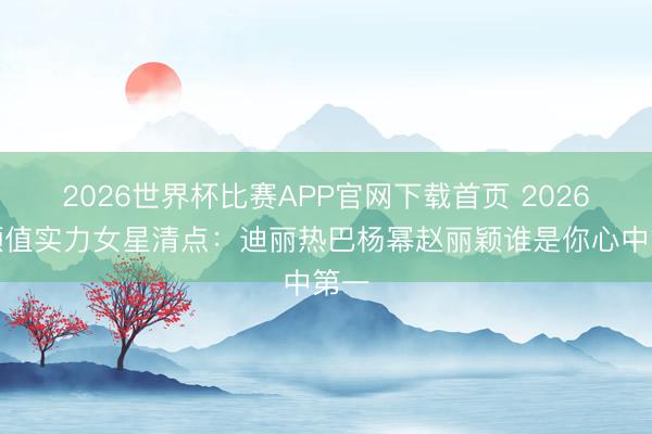 2026世界杯比赛APP官网下载首页 2026年颜值实力女星清点：迪丽热巴杨幂赵丽颖谁是你心中第一