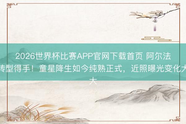 2026世界杯比赛APP官网下载首页 阿尔法转型得手！童星降生如今纯熟正式，近照曝光变化大