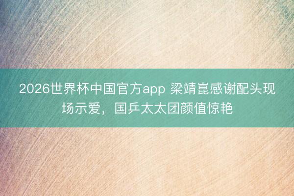 2026世界杯中国官方app 梁靖崑感谢配头现场示爱，国乒太太团颜值惊艳