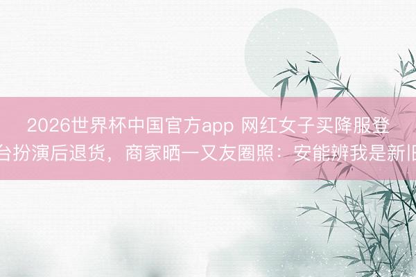2026世界杯中国官方app 网红女子买降服登台扮演后退货，商家晒一又友圈照：安能辨我是新旧