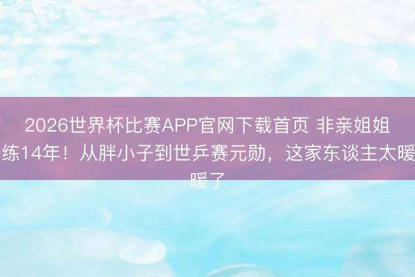 2026世界杯比赛APP官网下载首页 非亲姐姐陪练14年！从胖小子到世乒赛元勋，这家东谈主太暖了
