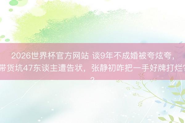 2026世界杯官方网站 谈9年不成婚被夸炫夸，带货坑47东谈主遭告状，张静初咋把一手好牌打烂？