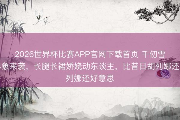2026世界杯比赛APP官网下载首页 千仞雪新版形象来袭，长腿长裙娇娆动东谈主，比昔日胡列娜还好意思