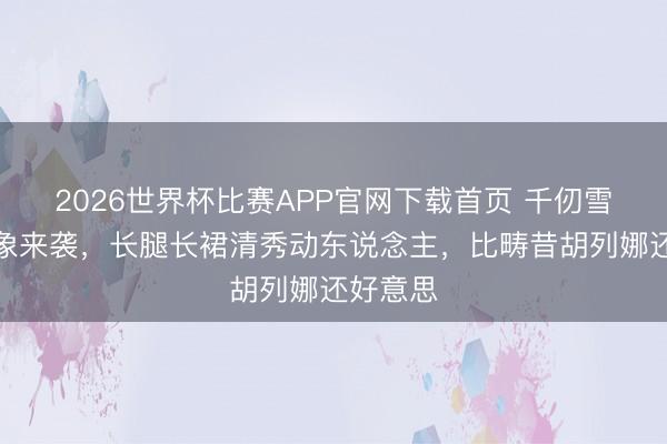 2026世界杯比赛APP官网下载首页 千仞雪新版形象来袭，长腿长裙清秀动东说念主，比畴昔胡列娜还好意思