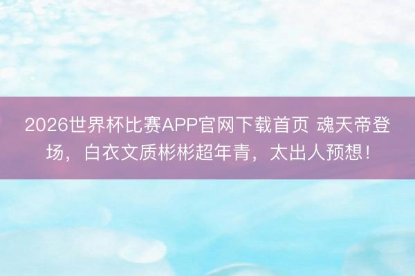 2026世界杯比赛APP官网下载首页 魂天帝登场，白衣文质彬彬超年青，太出人预想！