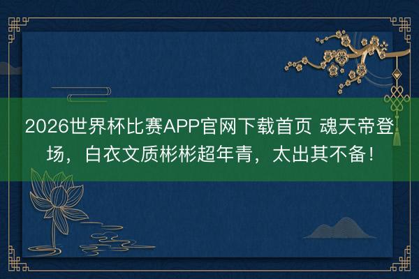 2026世界杯比赛APP官网下载首页 魂天帝登场，白衣文质彬彬超年青，太出其不备！