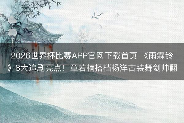 2026世界杯比赛APP官网下载首页 《雨霖铃》8大追剧亮点！章若楠搭档杨洋古装舞剑帅翻