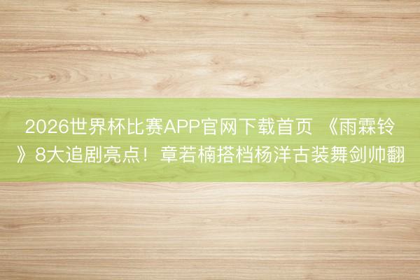 2026世界杯比赛APP官网下载首页 《雨霖铃》8大追剧亮点！章若楠搭档杨洋古装舞剑帅翻