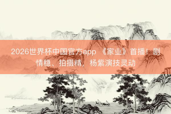 2026世界杯中国官方app 《家业》首播！剧情稳、拍摄精，杨紫演技灵动