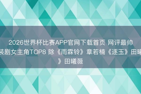 2026世界杯比赛APP官网下载首页 网评最帅古装剧女主角TOP8 除《雨霖铃》章若楠《逐玉》田曦薇