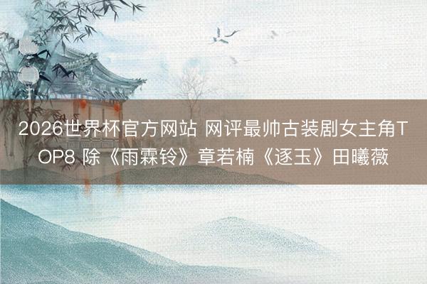 2026世界杯官方网站 网评最帅古装剧女主角TOP8 除《雨霖铃》章若楠《逐玉》田曦薇
