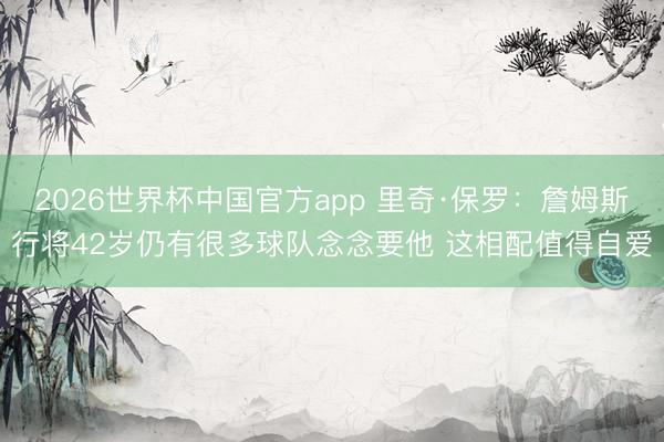 2026世界杯中国官方app 里奇·保罗：詹姆斯行将42岁仍有很多球队念念要他 这相配值得自爱