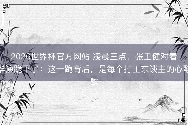 2026世界杯官方网站 凌晨三点，张卫健对着群演跪下了：这一跪背后，是每个打工东谈主的心酸