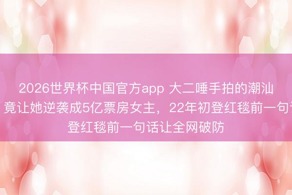 2026世界杯中国官方app 大二唾手拍的潮汕话家常视频，竟让她逆袭成5亿票房女主，22年初登红毯前一句话让全网破防