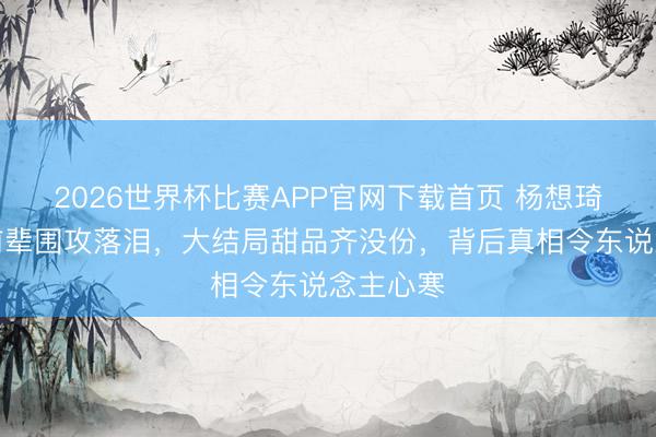 2026世界杯比赛APP官网下载首页 杨想琦夜深被前辈围攻落泪，大结局甜品齐没份，背后真相令东说念主心寒
