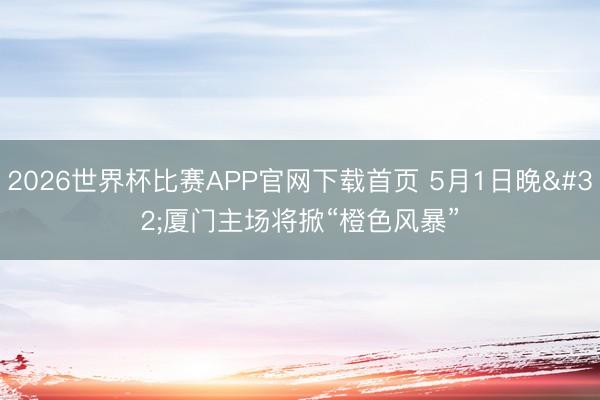 2026世界杯比赛APP官网下载首页 5月1日晚 厦门主场将掀“橙色风暴”