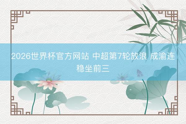 2026世界杯官方网站 中超第7轮放浪 成渝连稳坐前三