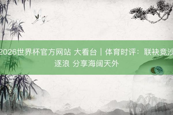 2026世界杯官方网站 大看台｜体育时评：联袂竞沙逐浪 分享海阔天外