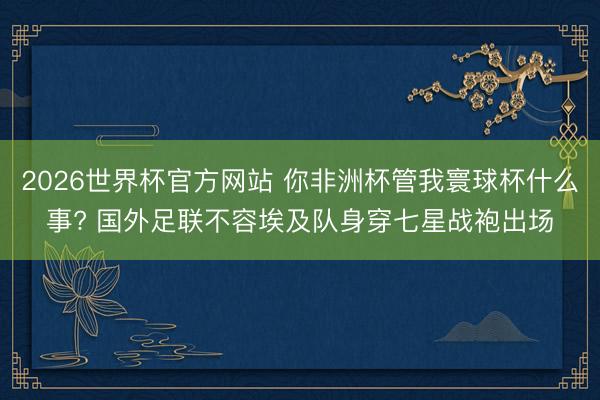2026世界杯官方网站 你非洲杯管我寰球杯什么事? 国外足联不容埃及队身穿七星战袍出场
