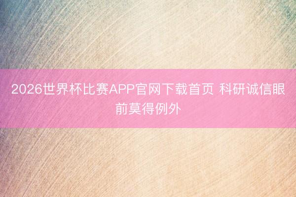 2026世界杯比赛APP官网下载首页 科研诚信眼前莫得例外