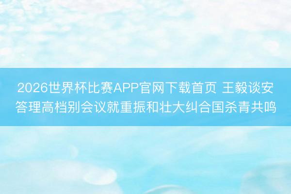 2026世界杯比赛APP官网下载首页 王毅谈安答理高档别会议就重振和壮大纠合国杀青共鸣