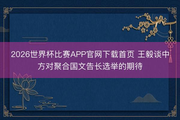 2026世界杯比赛APP官网下载首页 王毅谈中方对聚合国文告长选举的期待