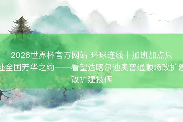 2026世界杯官方网站 环球连线丨加班加点只为共赴全国芳华之约——看望达喀尔迪奥普通顺场改扩建技俩