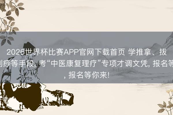 2026世界杯比赛APP官网下载首页 学推拿、拔罐、刮痧等手段, 考“中医康复理疗”专项才调文凭, 报名等你来!