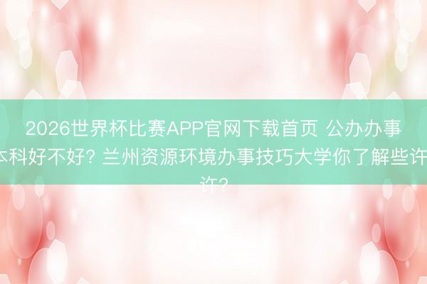 2026世界杯比赛APP官网下载首页 公办办事本科好不好? 兰州资源环境办事技巧大学你了解些许?