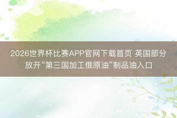 2026世界杯比赛APP官网下载首页 英国部分放开“第三国加工俄原油”制品油入口