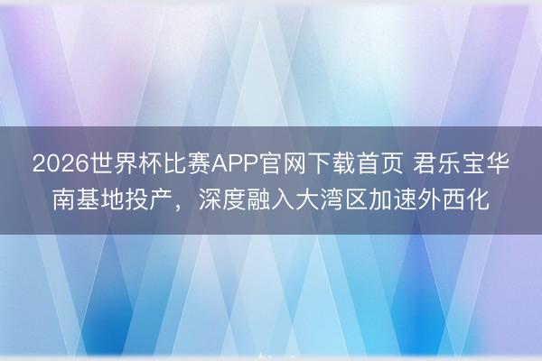 2026世界杯比赛APP官网下载首页 君乐宝华南基地投产，深度融入大湾区加速外西化