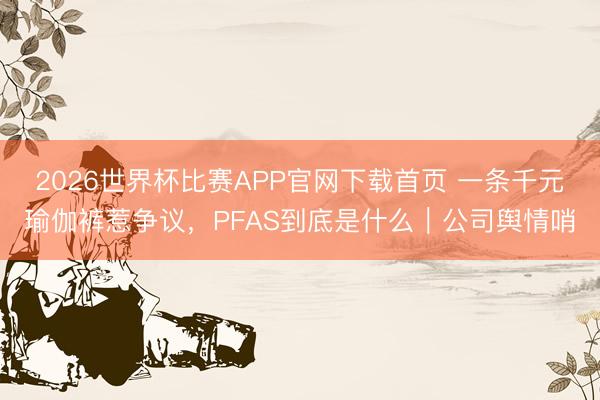 2026世界杯比赛APP官网下载首页 一条千元瑜伽裤惹争议，PFAS到底是什么｜公司舆情哨