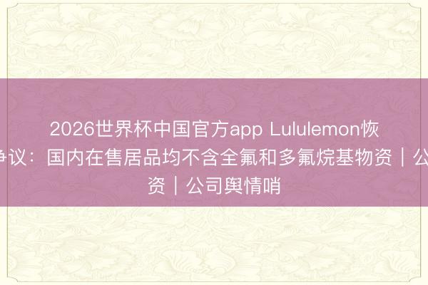 2026世界杯中国官方app Lululemon恢复PFAS争议：国内在售居品均不含全氟和多氟烷基物资｜公司舆情哨