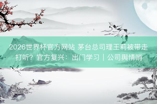 2026世界杯官方网站 茅台总司理王莉被带走打听？官方复兴：出门学习｜公司舆情哨