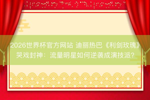 2026世界杯官方网站 迪丽热巴《利剑玫瑰》哭戏封神:流量明星如何逆袭成演技派?