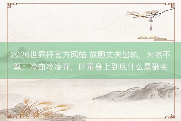2026世界杯官方网站 放胆丈夫出轨，为老不尊，冷血冷凌弃，叶童身上到底什么是确实