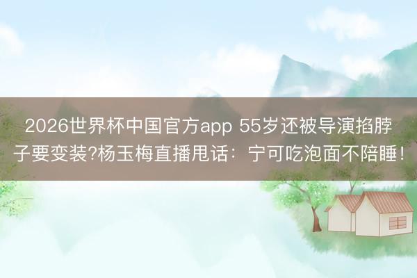 2026世界杯中国官方app 55岁还被导演掐脖子要变装?杨玉梅直播甩话：宁可吃泡面不陪睡！
