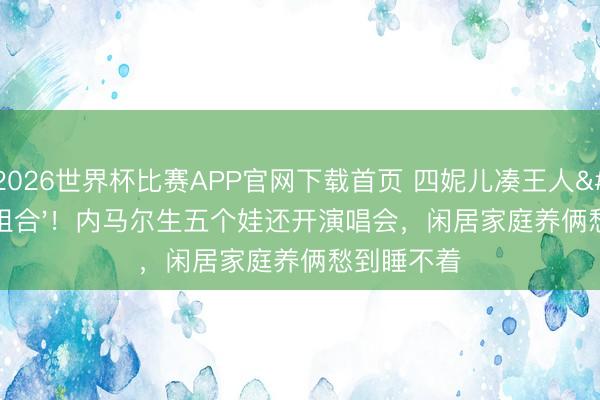 2026世界杯比赛APP官网下载首页 四妮儿凑王人'辣妹组合'！内马尔生五个娃还开演唱会，闲居家庭养俩愁到睡不着