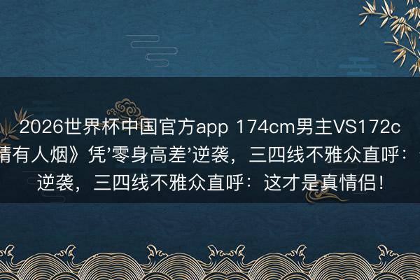 2026世界杯中国官方app 174cm男主VS172cm女主!《爱情有人烟》凭'零身高差'逆袭,三四线不雅众直呼:这才是真情侣!