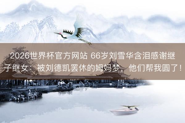 2026世界杯官方网站 66岁刘雪华含泪感谢继子继女：被刘德凯罢休的姆妈梦，他们帮我圆了！