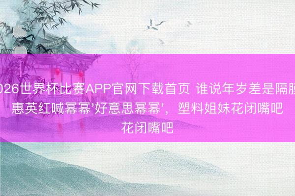 2026世界杯比赛APP官网下载首页 谁说年岁差是隔膜？惠英红喊幂幂'好意思幂幂'，塑料姐妹花闭嘴吧