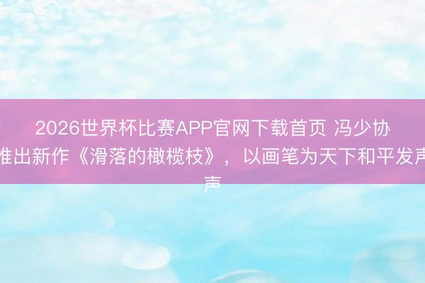 2026世界杯比赛APP官网下载首页 冯少协推出新作《滑落的橄榄枝》，以画笔为天下和平发声