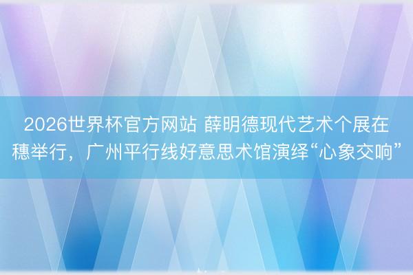 2026世界杯官方网站 薛明德现代艺术个展在穗举行，广州平行线好意思术馆演绎“心象交响”