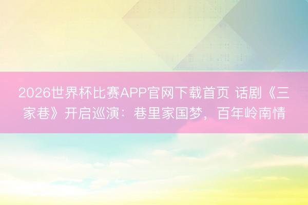 2026世界杯比赛APP官网下载首页 话剧《三家巷》开启巡演：巷里家国梦，百年岭南情
