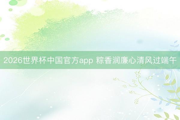 2026世界杯中国官方app 粽香润廉心清风过端午