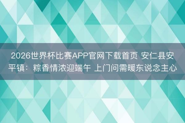 2026世界杯比赛APP官网下载首页 安仁县安平镇：粽香情浓迎端午 上门问需暖东说念主心