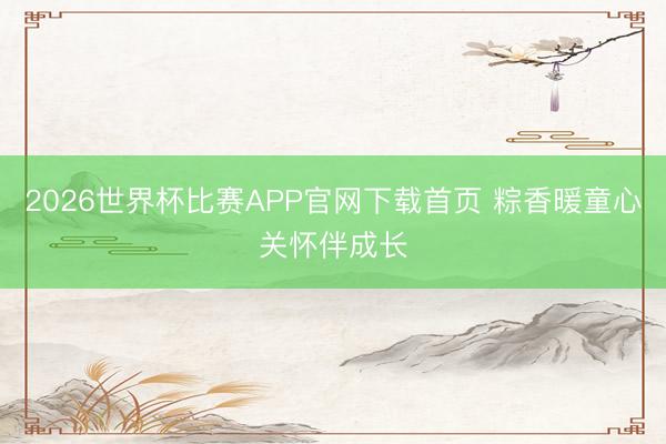 2026世界杯比赛APP官网下载首页 粽香暖童心关怀伴成长